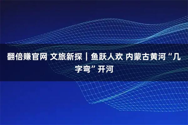 翻倍赚官网 文旅新探︱鱼跃人欢 内蒙古黄河“几字弯”开河