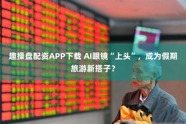 趣操盘配资APP下载 AI眼镜“上头”，成为假期旅游新搭子？