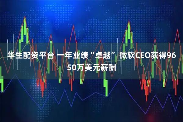 华生配资平台 一年业绩“卓越” 微软CEO获得9650万美元薪酬