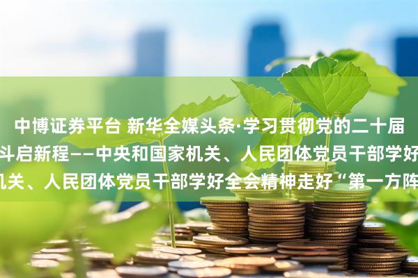 中博证券平台 新华全媒头条·学习贯彻党的二十届四中全会精神 | 团结奋斗启新程——中央和国家机关、人民团体党员干部学好全会精神走好“第一方阵”
