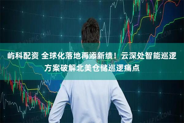 屿科配资 全球化落地再添新绩！云深处智能巡逻方案破解北美仓储巡逻痛点