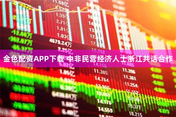 金色配资APP下载 中非民营经济人士浙江共话合作