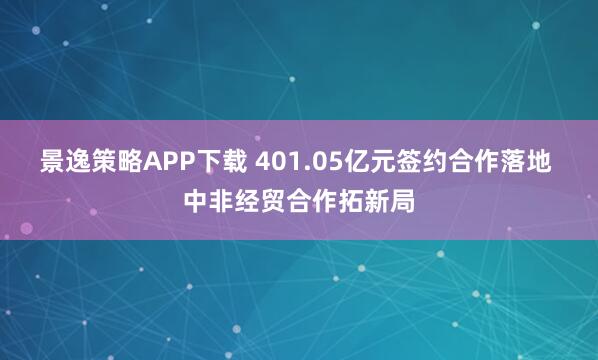 景逸策略APP下载 401.05亿元签约合作落地 中非经贸合作拓新局