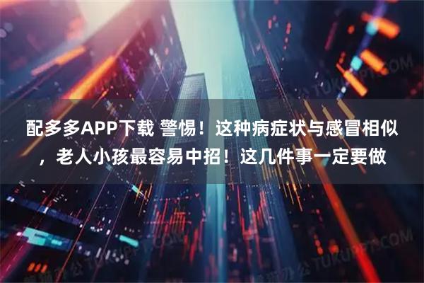 配多多APP下载 警惕！这种病症状与感冒相似，老人小孩最容易中招！这几件事一定要做