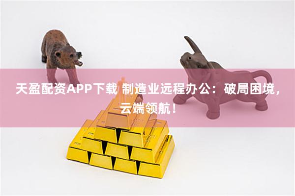天盈配资APP下载 制造业远程办公：破局困境，云端领航！