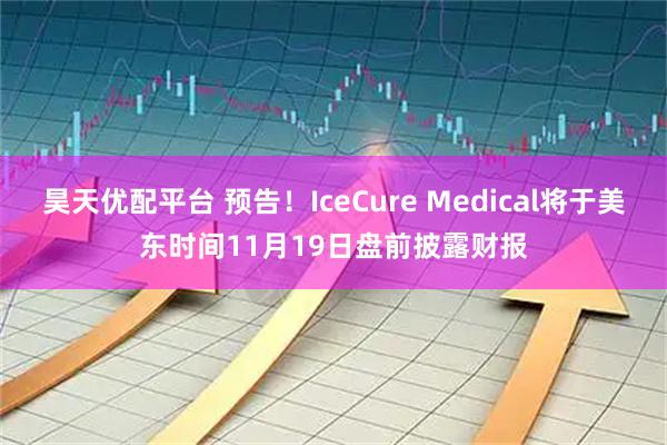 昊天优配平台 预告！IceCure Medical将于美东时间11月19日盘前披露财报