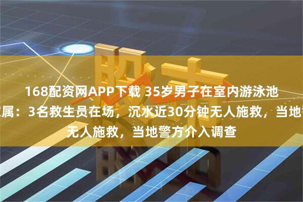 168配资网APP下载 35岁男子在室内游泳池溺水身亡，家属：3名救生员在场，沉水近30分钟无人施救，当地警方介入调查