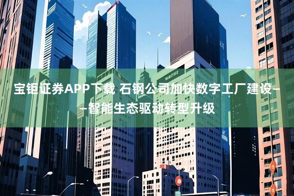宝钜证券APP下载 石钢公司加快数字工厂建设——智能生态驱动转型升级