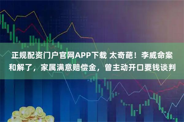 正规配资门户官网APP下载 太奇葩！李威命案和解了，家属满意赔偿金，曾主动开口要钱谈判