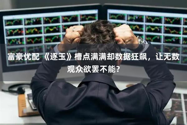 富豪优配 《逐玉》槽点满满却数据狂飙，让无数观众欲罢不能？