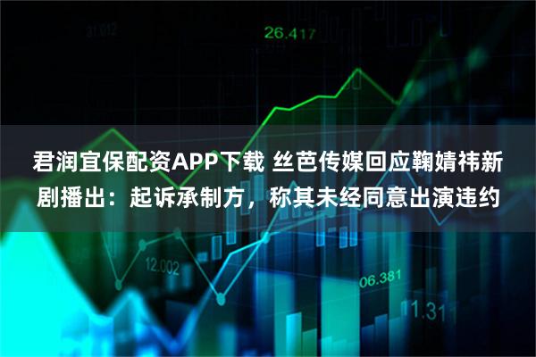 君润宜保配资APP下载 丝芭传媒回应鞠婧祎新剧播出：起诉承制方，称其未经同意出演违约