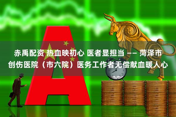 赤禹配资 热血映初心 医者显担当 —— 菏泽市创伤医院（市六院）医务工作者无偿献血暖人心