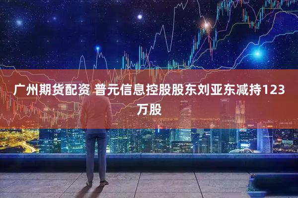 广州期货配资 普元信息控股股东刘亚东减持123万股