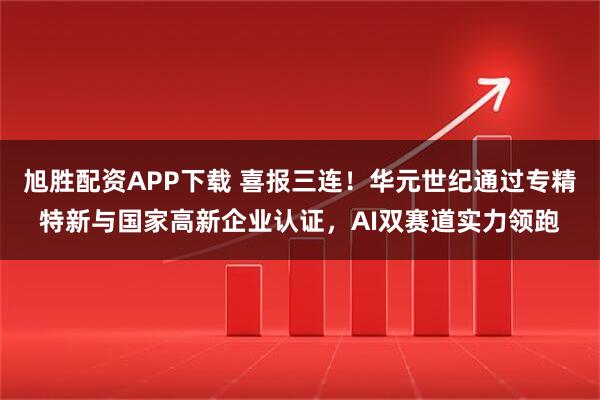 旭胜配资APP下载 喜报三连！华元世纪通过专精特新与国家高新企业认证，AI双赛道实力领跑