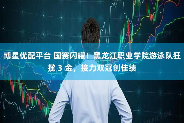 博星优配平台 国赛闪耀！黑龙江职业学院游泳队狂揽 3 金，接力双冠创佳绩
