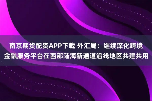 南京期货配资APP下载 外汇局：继续深化跨境金融服务平台在西部陆海新通道沿线地区共建共用