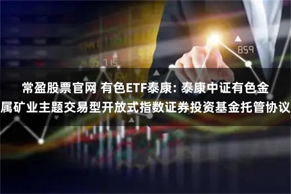 常盈股票官网 有色ETF泰康: 泰康中证有色金属矿业主题交易型开放式指数证券投资基金托管协议