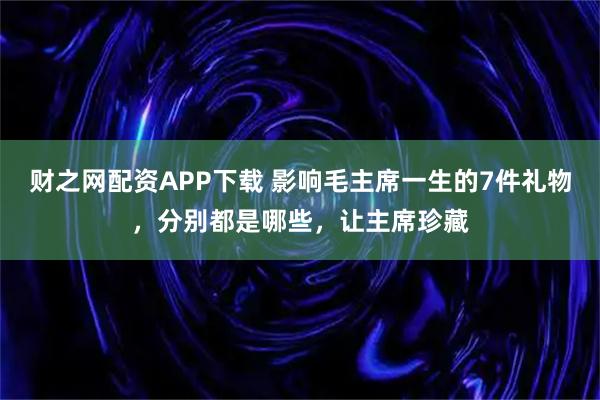 财之网配资APP下载 影响毛主席一生的7件礼物，分别都是哪些，让主席珍藏