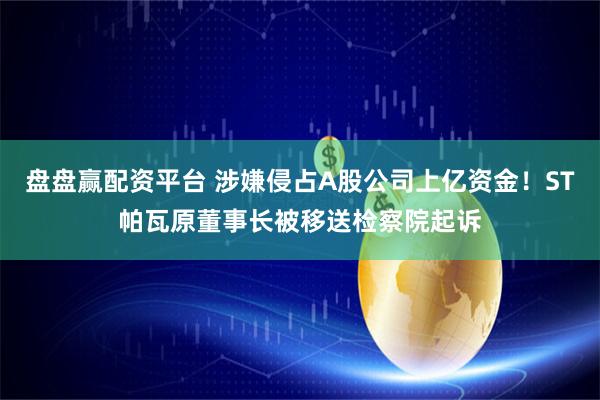 盘盘赢配资平台 涉嫌侵占A股公司上亿资金！ST帕瓦原董事长被移送检察院起诉