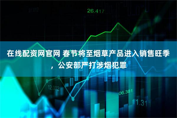 在线配资网官网 春节将至烟草产品进入销售旺季，公安部严打涉烟犯罪