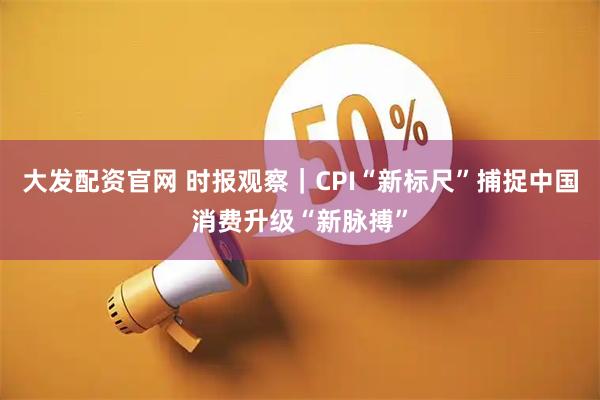 大发配资官网 时报观察｜CPI“新标尺”捕捉中国消费升级“新脉搏”