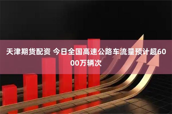 天津期货配资 今日全国高速公路车流量预计超6000万辆次
